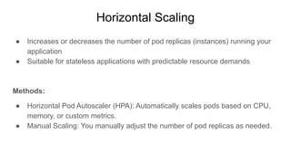 Horizontal Scaling
● Increases or decreases the number of pod replicas (instances) running your
application
● Suitable for stateless applications with predictable resource demands
Methods:
● Horizontal Pod Autoscaler (HPA): Automatically scales pods based on CPU,
memory, or custom metrics.
● Manual Scaling: You manually adjust the number of pod replicas as needed.
 