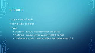 SERVICE
• Logical set of pods
• Using label selector
• Type
• ClusterIP – default, reachable within the cluster
• NodePort – expose service via port [30000-32767]
• LoadBalancer – using cloud provider’s load balancer e.g. ELB
 