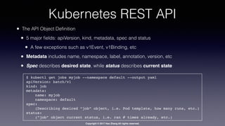 Copyright © 2017 Hao Zhang All rights reserved.
Kubernetes REST API
• The API Object Deﬁnition
• 5 major ﬁelds: apiVersion, kind, metadata, spec and status
• A few exceptions such as v1Event, v1Binding, etc
• Metadata includes name, namespace, label, annotation, version, etc
• Spec describes desired state, while status describes current state
$ kubectl get jobs myjob --namespace default --output yaml
apiVersion: batch/v1
kind: job
metadata:
name: myjob
namespace: default
spec:
(Describing desired “job” object, i.e. Pod template, how many runs, etc.)
status:
(“job” object current status, i.e. ran # times already, etc.)
 