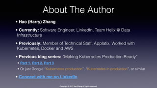 Copyright © 2017 Hao Zhang All rights reserved.
About The Author
• Hao (Harry) Zhang
• Currently: Software Engineer, LinkedIn, Team Helix @ Data
Infrastructure
• Previously: Member of Technical Staff, Applatix, Worked with
Kubernetes, Docker and AWS
• Previous blog series: “Making Kubernetes Production Ready”
• Part 1, Part 2, Part 3
• Or just Google “Kubernetes production”, “Kubernetes in production”, or similar
• Connect with me on LinkedIn
 