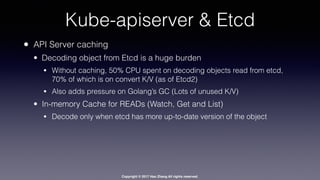Copyright © 2017 Hao Zhang All rights reserved.
Kube-apiserver & Etcd
• API Server caching
• Decoding object from Etcd is a huge burden
• Without caching, 50% CPU spent on decoding objects read from etcd,
70% of which is on convert K/V (as of Etcd2)
• Also adds pressure on Golang’s GC (Lots of unused K/V)
• In-memory Cache for READs (Watch, Get and List)
• Decode only when etcd has more up-to-date version of the object
 