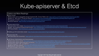 Copyright © 2017 Hao Zhang All rights reserved.
Kube-apiserver & Etcd
Citation and More Readings:
✤ Etcd! Etcd3!
✤ Discussion about pluggable storage backend (ZK, Consul, Redis, etc): https://github.com/kubernetes/kubernetes/issues/1957
✤ More on “Why etcd?” (Could be biased): https://github.com/coreos/etcd/blob/master/Documentation/learning/why.md
✤ Upgrade to etcd3: https://github.com/kubernetes/kubernetes/issues/22448
✤ Etcd3 Features: https://coreos.com/blog/etcd3-a-new-etcd.html
✤ Kubernetes & Etcd
✤ Kubernetes’ Etcd usage: http://cloud-mechanic.blogspot.com/2014/09/kubernetes-under-hood-etcd.html
✤ Raft - the consensus protocol behind etcd: https://speakerdeck.com/benbjohnson/raft-the-understandable-distributed-consensus-protocol/
✤ Protocol Buffer: https://developers.google.com/protocol-buffers/
✤ Setting up HA Kubernetes cluster: https://kubernetes.io/docs/admin/high-availability/#clustering-etcd
✤ Kubernetes API
✤ Kubernetes API Convention: https://github.com/kubernetes/community/blob/master/contributors/devel/api-conventions.md
✤ API Server Optimizations and Improvements
✤ Discussion about cache: https://github.com/kubernetes/kubernetes/issues/6678, Watch Cache Design Proposal
✤ Discussion about optimizing etcd connection: https://github.com/kubernetes/kubernetes/issues/7451
✤ Optimizing GET, LIST, and WATCH: https://github.com/kubernetes/kubernetes/issues/4817, https://github.com/kubernetes/kubernetes/issues/6564
✤ Serve LIST from memory: https://github.com/kubernetes/kubernetes/issues/15945
✤ Optimizing get many pods: https://github.com/kubernetes/kubernetes/issues/6514
 