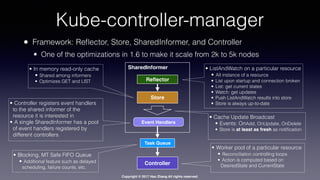 Copyright © 2017 Hao Zhang All rights reserved.
Kube-controller-manager
• Framework: Reﬂector, Store, SharedInformer, and Controller
• One of the optimizations in 1.6 to make it scale from 2k to 5k nodes
• ListAndWatch on a particular resource
• All instance of a resource
• List upon startup and connection broken
• List: get current states
• Watch: get updates
• Push ListAndWatch results into store
• Store is always up-to-date
• In memory read-only cache
• Shared among informers
• Optimizes GET and LIST
• Cache Update Broadcast
• Events: OnAdd, OnUpdate, OnDelete
• Store is at least as fresh as notiﬁcation
Controller
Reﬂector
Store
SharedInformer
Event Handlers
Task Queue
• Blocking, MT Safe FIFO Queue
• Additional feature such as delayed
scheduling, failure counts, etc.
• Controller registers event handlers
to the shared informer of the
resource it is interested in
• A single SharedInformer has a pool
of event handlers registered by
different controllers
• Worker pool of a particular resource
• Reconciliation controlling loops
• Action is computed based on
DesiredState and CurrentState
 