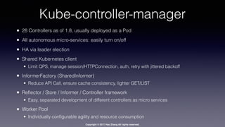 Copyright © 2017 Hao Zhang All rights reserved.
Kube-controller-manager
• 28 Controllers as of 1.8, usually deployed as a Pod
• All autonomous micro-services: easily turn on/off
• HA via leader election
• Shared Kubernetes client
• Limit QPS, manage session/HTTPConnection, auth, retry with jittered backoff
• InformerFactory (SharedInformer)
• Reduce API Call, ensure cache consistency, lighter GET/LIST
• Reﬂector / Store / Informer / Controller framework
• Easy, separated development of different controllers as micro services
• Worker Pool
• Individually conﬁgurable agility and resource consumption
 
