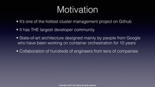 Copyright © 2017 Hao Zhang All rights reserved.
Motivation
• It’s one of the hottest cluster management project on Github
• It has THE largest developer community
• State-of-art architecture designed mainly by people from Google
who have been working on container orchestration for 10 years
• Collaboration of hundreds of engineers from tens of companies
 