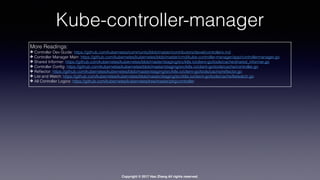 Copyright © 2017 Hao Zhang All rights reserved.
Kube-controller-manager
More Readings:
✤ Controller Dev Guide: https://github.com/kubernetes/community/blob/master/contributors/devel/controllers.md
✤ Controller Manager Main: https://github.com/kubernetes/kubernetes/blob/master/cmd/kube-controller-manager/app/controllermanager.go
✤ Shared Informer: https://github.com/kubernetes/kubernetes/blob/master/staging/src/k8s.io/client-go/tools/cache/shared_informer.go
✤ Controller Conﬁg: https://github.com/kubernetes/kubernetes/blob/master/staging/src/k8s.io/client-go/tools/cache/controller.go
✤ Reﬂector: https://github.com/kubernetes/kubernetes/blob/master/staging/src/k8s.io/client-go/tools/cache/reﬂector.go
✤ List and Watch: https://github.com/kubernetes/kubernetes/blob/master/staging/src/k8s.io/client-go/tools/cache/listwatch.go
✤ All Controller Logics: https://github.com/kubernetes/kubernetes/tree/master/pkg/controller
 