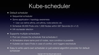 Copyright © 2017 Hao Zhang All rights reserved.
Kube-scheduler
• Default scheduler
• Sequential scheduler
• Some application / topology awareness
• User can deﬁne afﬁnity, anti-afﬁnity, node-selector, etc
• Schedule 30,000 Pods onto 1,000 Nodes within 587 Seconds (In v1.2)
• HA via leader election
• Supports multiple schedulers
• Pod can choose the scheduler that schedules it
• Schedulers share same pool of nodes, race condition is possible
• Kubelet can reject Pods in case of conﬂict, and triggers reschedule
• Easy to write user’s own scheduler or just extend algorithm provider for default
scheduler
 