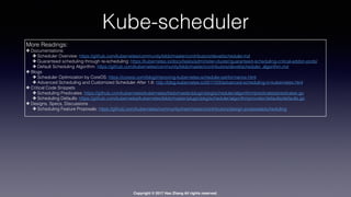 Copyright © 2017 Hao Zhang All rights reserved.
Kube-scheduler
More Readings:
✤ Documentations:
✤ Scheduler Overview: https://github.com/kubernetes/community/blob/master/contributors/devel/scheduler.md
✤ Guaranteed scheduling through re-scheduling: https://kubernetes.io/docs/tasks/administer-cluster/guaranteed-scheduling-critical-addon-pods/
✤ Default Scheduling Algorithm: https://github.com/kubernetes/community/blob/master/contributors/devel/scheduler_algorithm.md
✤ Blogs
✤ Scheduler Optimization by CoreOS: https://coreos.com/blog/improving-kubernetes-scheduler-performance.html
✤ Advanced Scheduling and Customized Scheduler After 1.6: http://blog.kubernetes.io/2017/03/advanced-scheduling-in-kubernetes.html
✤ Critical Code Snippets
✤ Scheduling Predicates: https://github.com/kubernetes/kubernetes/blob/master/plugin/pkg/scheduler/algorithm/predicates/predicates.go
✤ Scheduling Defaults: https://github.com/kubernetes/kubernetes/blob/master/plugin/pkg/scheduler/algorithmprovider/defaults/defaults.go
✤ Designs, Specs, Discussions
✤ Scheduling Feature Proposals: https://github.com/kubernetes/community/tree/master/contributors/design-proposals/scheduling
 