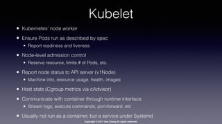 Copyright © 2017 Hao Zhang All rights reserved.
Kubelet
• Kubernetes’ node worker
• Ensure Pods run as described by spec
• Report readiness and liveness
• Node-level admission control
• Reserve resource, limite # of Pods, etc.
• Report node status to API server (v1Node)
• Machine info, resource usage, health, images
• Host stats (Cgroup metrics via cAdvisor)
• Communicate with container through runtime interface
• Stream logs, execute commands, port-forward, etc
• Usually not run as a container, but a service under Systemd
 