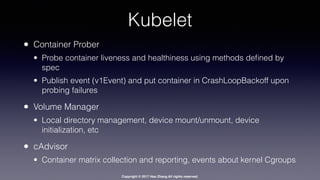 Copyright © 2017 Hao Zhang All rights reserved.
Kubelet
• Container Prober
• Probe container liveness and healthiness using methods deﬁned by
spec
• Publish event (v1Event) and put container in CrashLoopBackoff upon
probing failures
• Volume Manager
• Local directory management, device mount/unmount, device
initialization, etc
• cAdvisor
• Container matrix collection and reporting, events about kernel Cgroups
 
