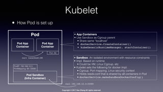 Copyright © 2017 Hao Zhang All rights reserved.
Kubelet
• How Pod is set up
• Sandbox: An isolated environment with resource constraints
• Impl. Based on runtime
• Could be VM, Linux Cgroup, etc
• Kubelet sets the following for docker impl.
• Cgroup, Port mapping, Linux security context
• Holds resolv.conf that is shared by all containers in Pod
• dockerService.makeSandboxDockerConfig()
• App Containers
• Use Sandbox as Cgroup parent
• Share same “localhost”
• dockerService.CreateContainer()
• kubeGenericRuntimeManager. startContainer()
Pod App
Container
Pod
Pod App
Container
Port: 80
curl localhost:80
Pod Sandbox
(Infra Container)
PodIP: 192.168.12.3
PortMapping: 80::33580
curl 192.168.12.3:33580
 
