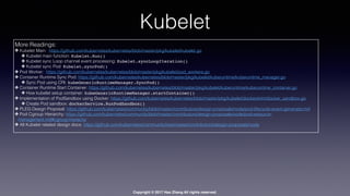 Copyright © 2017 Hao Zhang All rights reserved.
Kubelet
More Readings:
✤ Kubelet Main: https://github.com/kubernetes/kubernetes/blob/master/pkg/kubelet/kubelet.go
✤ Kubelet main function: Kubelet.Run()
✤ Kubelet sync Loop channel event processing: Kubelet.syncLoopIteration()
✤ Kubelet sync Pod: Kubelet.syncPod()
✤ Pod Worker: https://github.com/kubernetes/kubernetes/blob/master/pkg/kubelet/pod_workers.go
✤ Container Runtime Sync Pod: https://github.com/kubernetes/kubernetes/blob/master/pkg/kubelet/kuberuntime/kuberuntime_manager.go
✤ Sync Pod using CRI: kubeGenericRuntimeManager.SyncPod()
✤ Container Runtime Start Container: https://github.com/kubernetes/kubernetes/blob/master/pkg/kubelet/kuberuntime/kuberuntime_container.go
✤ How kubelet setup container: kubeGenericRuntimeManager.startContainer()
✤ Implementation of PodSandbox using Docker: https://github.com/kubernetes/kubernetes/blob/master/pkg/kubelet/dockershim/docker_sandbox.go
✤ Create Pod sandbox: dockerService.RunPodSandbox()
✤ PLEG Design Proposal: https://github.com/kubernetes/community/blob/master/contributors/design-proposals/node/pod-lifecycle-event-generator.md
✤ Pod Cgroup Hierarchy: https://github.com/kubernetes/community/blob/master/contributors/design-proposals/node/pod-resource-
management.md#cgroup-hierachy
✤ All Kubelet related design docs: https://github.com/kubernetes/community/tree/master/contributors/design-proposals/node
 