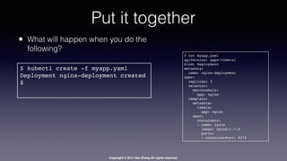 Copyright © 2017 Hao Zhang All rights reserved.
Put it together
$ kubectl create -f myapp.yaml
Deployment nginx-deployment created
$
$ cat myapp.yaml
apiVersion: apps/v1beta1
kind: Deployment
metadata:
name: nginx-deployment
spec:
replicas: 3
selector:
matchLabels:
app: nginx
template:
metadata:
labels:
app: nginx
spec:
containers:
- name: nginx
image: nginx:1.7.9
ports:
- containerPort: 9376
• What will happen when you do the
following?
 