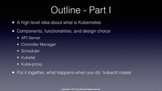 Copyright © 2017 Hao Zhang All rights reserved.
Outline - Part I
• A high level idea about what is Kubernetes
• Components, functionalities, and design choice
• API Server
• Controller Manager
• Scheduler
• Kubelet
• Kube-proxy
• Put it together, what happens when you do `kubectl create`
 