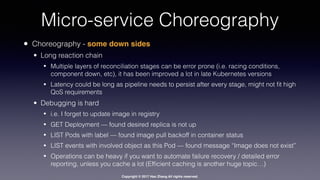 Copyright © 2017 Hao Zhang All rights reserved.
Micro-service Choreography
• Choreography - some down sides
• Long reaction chain
• Multiple layers of reconciliation stages can be error prone (i.e. racing conditions,
component down, etc), it has been improved a lot in late Kubernetes versions
• Latency could be long as pipeline needs to persist after every stage, might not ﬁt high
QoS requirements
• Debugging is hard
• i.e. I forget to update image in registry
• GET Deployment — found desired replica is not up
• LIST Pods with label — found image pull backoff in container status
• LIST events with involved object as this Pod — found message “Image does not exist”
• Operations can be heavy if you want to automate failure recovery / detailed error
reporting, unless you cache a lot (Efﬁcient caching is another huge topic…)
 