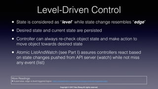 Copyright © 2017 Hao Zhang All rights reserved.
Level-Driven Control
• State is considered as “level” while state change resembles “edge”
• Desired state and current state are persisted
• Controller can always re-check object state and make action to
move object towards desired state
• Atomic ListAndWatch (see Part I) assures controllers react based
on state changes pushed from API server (watch) while not miss
any event (list)
More Readings:
✤ Kubernetes: edge vs level triggered logics: https://speakerdeck.com/thockin/edge-vs-level-triggered-logic
 