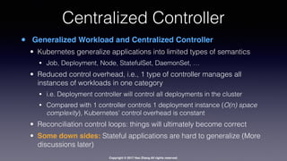 Copyright © 2017 Hao Zhang All rights reserved.
Centralized Controller
• Generalized Workload and Centralized Controller
• Kubernetes generalize applications into limited types of semantics
• Job, Deployment, Node, StatefulSet, DaemonSet, …
• Reduced control overhead, i.e., 1 type of controller manages all
instances of workloads in one category
• i.e. Deployment controller will control all deployments in the cluster
• Compared with 1 controller controls 1 deployment instance (O(n) space
complexity), Kubernetes’ control overhead is constant
• Reconciliation control loops: things will ultimately become correct
• Some down sides: Stateful applications are hard to generalize (More
discussions later)
 