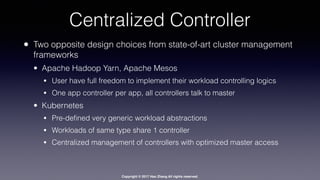 Copyright © 2017 Hao Zhang All rights reserved.
Centralized Controller
• Two opposite design choices from state-of-art cluster management
frameworks
• Apache Hadoop Yarn, Apache Mesos
• User have full freedom to implement their workload controlling logics
• One app controller per app, all controllers talk to master
• Kubernetes
• Pre-deﬁned very generic workload abstractions
• Workloads of same type share 1 controller
• Centralized management of controllers with optimized master access
 