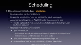 Copyright © 2017 Hao Zhang All rights reserved.
Scheduling
• Default sequential scheduler - Limitation
• Scoring system can be hard to tune
• Sequential scheduling might not be ideal for batch workloads
• Assumes launching more is ALWAYS better than launching less
• I need 3 replicas to form a quorum, then what’s the point of starting 2 upon
insufﬁcient resource?
• No global re-balancing mechanism
• Upon new node join
• Moving things around can reduce node resource pressure as we over-provision
• But this rebalance would make scale-down even harder
• Upon insufﬁcient resource (moving things around might ﬁt)
• Hacks available such as re-scheduling and Kubelet preemption
 