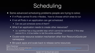 Copyright © 2017 Hao Zhang All rights reserved.
Scheduling
• Some advanced scheduling problems people are trying to solve:
• If m Pods cannot ﬁt onto n Nodes, how to choose which ones to run
• If not all Pods in an application can get scheduled
• Can we just schedule some of them?
• What if an application needs to create other resources?
• i.e. workﬂow has a big parallel step which cannot be serialized, if this step
cannot ﬁt in, it’d be better to fail the entire workﬂow
• Cluster-wide resource isolation mechanism other then ResourceQuota per
namespace
• Bin-pack apps and scale back to release some resources
More Readings:
✤ Resource Sharing / scheduling design spec: https://docs.google.com/document/d/1-H2hnZap7gQivcSU-9j4ZrJ8wE_WwcfOkTeAGjzUyLA
✤ Scheduling Feature Proposals: https://github.com/kubernetes/community/tree/master/contributors/design-proposals/scheduling
 