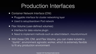 Copyright © 2017 Hao Zhang All rights reserved.
Production Interfaces
• Container Network Interface (CNI)
• Pluggable interface for cluster networking layer
• Used to setup/teardown Pod network
• Flex Volume (user-deﬁned volumes)
• Interface for data volume plugin
• Need to implement methods such as attach/detach, mount/unmount
• With these CRI, CNI, and Flex Volume, you can make kubelet a
“dumb”, environment agnostic worker, which is extremely ﬂexible
to ﬁt any production environment
 