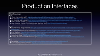 Copyright © 2017 Hao Zhang All rights reserved.
Production Interfaces
More Readings:
✤ CRI
✤ Ofﬁcial blog introducing CRI: http://blog.kubernetes.io/2016/12/container-runtime-interface-cri-in-kubernetes.html
✤ CRI Spec: https://github.com/kubernetes/community/blob/master/contributors/devel/container-runtime-interface.md
✤ CRI Container Stats Proposal: https://github.com/kubernetes/community/blob/master/contributors/devel/cri-container-stats.md
✤ Open Container Initiative (OCI): https://www.opencontainers.org
✤ Open Container Initiative (OCI) Runtime/Image spec, and RunC: https://github.com/opencontainers
✤ CNI
✤ Pod Networking Design Proposal: https://github.com/kubernetes/community/blob/master/contributors/design-proposals/network/
networking.md
✤ Kubernetes Networking Plugin Introduction: https://kubernetes.io/docs/concepts/cluster-administration/network-plugins/#cni
✤ Linux CNI Spec: https://github.com/containernetworking/cni/blob/master/SPEC.md#network-conﬁguration
✤ CNCF CNI Project: https://github.com/containernetworking/cni
✤ Kubelet CNI Usage: https://github.com/kubernetes/kubernetes/blob/master/pkg/kubelet/network/cni/cni.go
✤ Kubenet - Kubernetes’ default network plugin: https://github.com/kubernetes/kubernetes/tree/master/pkg/kubelet/network/kubenet
✤ Volume
✤ Flex Volume: https://github.com/kubernetes/community/blob/master/contributors/devel/ﬂexvolume.md
✤ Kubernetes Volume Documentation: https://kubernetes.io/docs/concepts/storage/volumes/
 