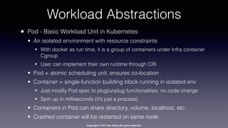 Copyright © 2017 Hao Zhang All rights reserved.
Workload Abstractions
• Pod - Basic Workload Unit in Kubernetes
• An isolated environment with resource constraints
• With docker as run time, it is a group of containers under Infra container
Cgroup
• User can implement their own runtime through CRI
• Pod = atomic scheduling unit, ensures co-location
• Container = single-function building block running in isolated env
• Just modify Pod spec to plug/unplug functionalities, no code change
• Spin up in milliseconds (it’s just a process)
• Containers in Pod can share directory, volume, localhost, etc.
• Crashed container will be restarted on same node
 
