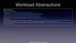 Copyright © 2017 Hao Zhang All rights reserved.
Workload Abstractions
More Readings:
✤ Typically used workloads
✤ Pod: https://kubernetes.io/docs/concepts/workloads/pods/pod/
✤ Deployment: https://kubernetes.io/docs/concepts/workloads/controllers/deployment/
✤ Job: https://kubernetes.io/docs/concepts/workloads/controllers/jobs-run-to-completion/
✤ CronJob: https://kubernetes.io/docs/concepts/workloads/controllers/cron-jobs/
✤ Deamonset: https://kubernetes.io/docs/concepts/workloads/controllers/daemonset/
✤ Other Kubernetes Concepts (Network/Conﬁg/Volume, etc.): https://kubernetes.io/docs/concepts/
✤ Design Specs
✤ Workloads Design Specs (Interfaces, behaviors and updates): https://github.com/kubernetes/community/tree/master/contributors/design-proposals/apps
✤ Autoscaling Design Specs: https://github.com/kubernetes/community/tree/master/contributors/design-proposals/autoscaling
✤ Very good example of running master-slave MySQL example on Kubernetes using StatefulSet: https://kubernetes.io/docs/tasks/run-application/run-replicated-
stateful-application/
 