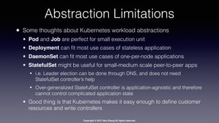 Copyright © 2017 Hao Zhang All rights reserved.
Abstraction Limitations
• Some thoughts about Kubernetes workload abstractions
• Pod and Job are perfect for small execution unit
• Deployment can ﬁt most use cases of stateless application
• DaemonSet can ﬁt most use cases of one-per-node applications
• StatefulSet might be useful for small-medium scale peer-to-peer apps
• i.e. Leader election can be done through DNS, and does not need
StatefulSet controller’s help
• Over-generalized StatefulSet controller is application-agnostic and therefore
cannot control complicated application state
• Good thing is that Kubernetes makes it easy enough to deﬁne customer
resources and write controllers
 