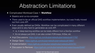 Copyright © 2017 Hao Zhang All rights reserved.
Abstraction Limitations
• Complicated Workload Case 1: Workﬂow
• Stateful and run-to-complete
• There used to be an ofﬁcial DAG workﬂow implementation, but was ﬁnally moved
out from core API
• Even usually deﬁned as DAGs, Workﬂow can be complicated in many different
ways and is very hard to generalize as core API
• i.e. A deep-learning workﬂow can be totally different from a DevOps workﬂow
• It’s not always just DAG, it can also contain FOR-loops, If-Else, etc
• Impl Discussions: https://github.com/kubernetes/kubernetes/pull/17787
• Design Spec: https://github.com/kubernetes/kubernetes/pull/18827
• Implementation: https://github.com/kubernetes/kubernetes/pull/24781
• Discussion to Remove: https://github.com/kubernetes/kubernetes/issues/25067
 