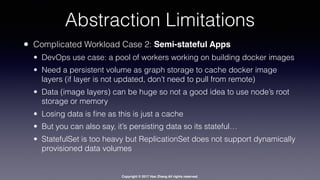 Copyright © 2017 Hao Zhang All rights reserved.
Abstraction Limitations
• Complicated Workload Case 2: Semi-stateful Apps
• DevOps use case: a pool of workers working on building docker images
• Need a persistent volume as graph storage to cache docker image
layers (if layer is not updated, don’t need to pull from remote)
• Data (image layers) can be huge so not a good idea to use node’s root
storage or memory
• Losing data is ﬁne as this is just a cache
• But you can also say, it’s persisting data so its stateful…
• StatefulSet is too heavy but ReplicationSet does not support dynamically
provisioned data volumes
 