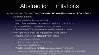 Copyright © 2017 Hao Zhang All rights reserved.
Abstraction Limitations
• Complicated Workload Case 3: Sharded DB with Master/Slave of Each Shard
• Master RW, Slave RO
• Master usually handle more workload
• Need global view to balance load among multiple such applications
• Node will suffer if too many replica on it become master
• StatefulSet is NOT application-aware so additional work is needed
• When a particular shard has request spike, what’s better?
• Possible action 1: Scale horizontally and re-shard
• Horizontal-scaler might help
• Overhead in data migration and re-sharding
• Scale back is also challenging
• Possible action 2: Scale vertically (up to node capacity) and evict
• Might remove less important Pods from node and they can hopefully get re-scheduled
 