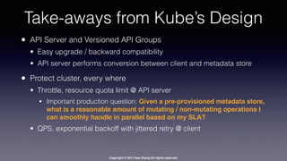 Copyright © 2017 Hao Zhang All rights reserved.
Take-aways from Kube’s Design
• API Server and Versioned API Groups
• Easy upgrade / backward compatibility
• API server performs conversion between client and metadata store
• Protect cluster, every where
• Throttle, resource quota limit @ API server
• Important production question: Given a pre-provisioned metadata store,
what is a reasonable amount of mutating / non-mutating operations I
can smoothly handle in parallel based on my SLA?
• QPS, exponential backoff with jittered retry @ client
 