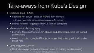 Copyright © 2017 Hao Zhang All rights reserved.
Take-aways from Kube’s Design
• Optimize Etcd READs
• Cache @ API server - serve all READs from memory
• It’s just meta data, size can be reasonable for memory
• Shared Informer - aggregate READs from all controllers
• Micro-service choreography
• Everyone focus on their own API objects and different pipelines are formed
automatically
• Atomic commits on single API objects, reconciliation loops will ﬁnally make
things right
• Level-triggered control
• Controller always go back and assert state, so nothing can be missing
 