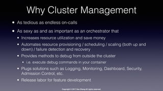 Copyright © 2017 Hao Zhang All rights reserved.
Why Cluster Management
• As tedious as endless on-calls
• As sexy as and as important as an orchestrator that
• Increases resource utilization and save money
• Automates resource provisioning / scheduling / scaling (both up and
down) / failure detection and recovery
• Provides methods to debug from outside the cluster
• i.e. execute debug commands in your container
• Plugs solutions such as Logging, Monitoring, Dashboard, Security,
Admission Control, etc.
• Release labor for feature development
 