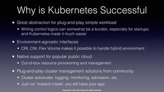 Copyright © 2017 Hao Zhang All rights reserved.
Why is Kubernetes Successful
• Great abstraction for plug-and-play simple workload
• Writing control logics can somewhat be a burden, especially for startups,
and Kubernetes made it much easier
• Environment-agnostic interfaces
• CRI, CNI, Flex Volume makes it possible to handle hybrid environment
• Native support for popular public cloud
• Out-of-box resource provisioning and management
• Plug-and-play cluster management solutions from community
• Cluster autoscaler, logging, monitoring, admission, etc.
• Just run `kubectl create` you will have your app
 