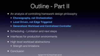 Copyright © 2017 Hao Zhang All rights reserved.
Outline - Part II
• An analysis of controlling framework design philosophy
• Choreography, not Orchestration
• Level Driven, not Edge Triggered
• Generalized Workload and Centralized Controller
• Scheduling - Limitation and next steps
• Interfaces for production environments
• High level workload abstractions
• Strength and limitations
• Conclusion
 