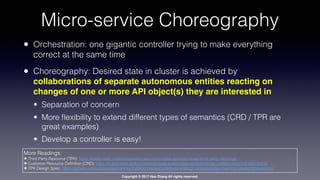 Copyright © 2017 Hao Zhang All rights reserved.
Micro-service Choreography
• Orchestration: one gigantic controller trying to make everything
correct at the same time
• Choreography: Desired state in cluster is achieved by
collaborations of separate autonomous entities reacting on
changes of one or more API object(s) they are interested in
• Separation of concern
• More ﬂexibility to extend different types of semantics (CRD / TPR are
great examples)
• Develop a controller is easy!
More Readings:
✤ Third Party Resource (TPR): https://kubernetes.io/docs/tasks/access-kubernetes-api/extend-api-third-party-resource/
✤ Customer Resource Deﬁnition (CRD): https://kubernetes.io/docs/tasks/access-kubernetes-api/extend-api-custom-resource-deﬁnitions/
✤ TPR Design Spec: https://github.com/kubernetes/community/blob/master/contributors/design-proposals/api-machinery/extending-api.md
 
