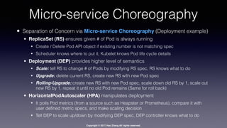 Copyright © 2017 Hao Zhang All rights reserved.
Micro-service Choreography
• Separation of Concern via Micro-service Choreography (Deployment example)
• ReplicaSet (RS) ensures given # of Pod is always running
• Create / Delete Pod API object if existing number is not matching spec
• Scheduler knows where to put it; Kubelet knows Pod life cycle details
• Deployment (DEP) provides higher level of semantics
• Scale: tell RS to change # of Pods by modifying RS spec, RS knows what to do
• Upgrade: delete current RS, create new RS with new Pod spec
• Rolling-Upgrade: create new RS with new Pod spec, scale down old RS by 1, scale out
new RS by 1, repeat it until no old Pod remains (Same for roll back)
• HorizontalPodAutoscaler (HPA) manipulates deployment
• It polls Pod metrics (from a source such as Heapster or Prometheus), compare it with
user deﬁned metric specs, and make scaling decision
• Tell DEP to scale up/down by modifying DEP spec, DEP controller knows what to do
 