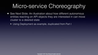 Copyright © 2017 Hao Zhang All rights reserved.
Micro-service Choreography
• See Next Slide: An illustration about how different autonomous
entities reacting on API objects they are interested in can move
cluster to a desired state
• Using Deployment as example, duplicated from Part I
 