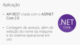 Aplicação
• API REST criada com o ASP.NET
Core 2.0
• Contagem de acessos, além de
exibição do nome da máquina
e do sistema operacional em
uso
 