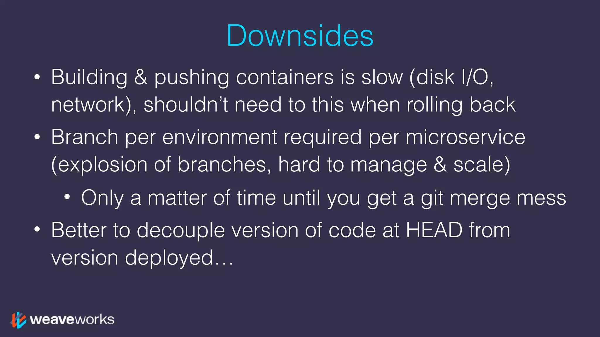 Downsides
• Building & pushing containers is slow (disk I/O,
network), shouldn’t need to this when rolling back
• Branch per environment required per microservice
(explosion of branches, hard to manage & scale)
• Only a matter of time until you get a git merge mess
• Better to decouple version of code at HEAD from
version deployed…
 