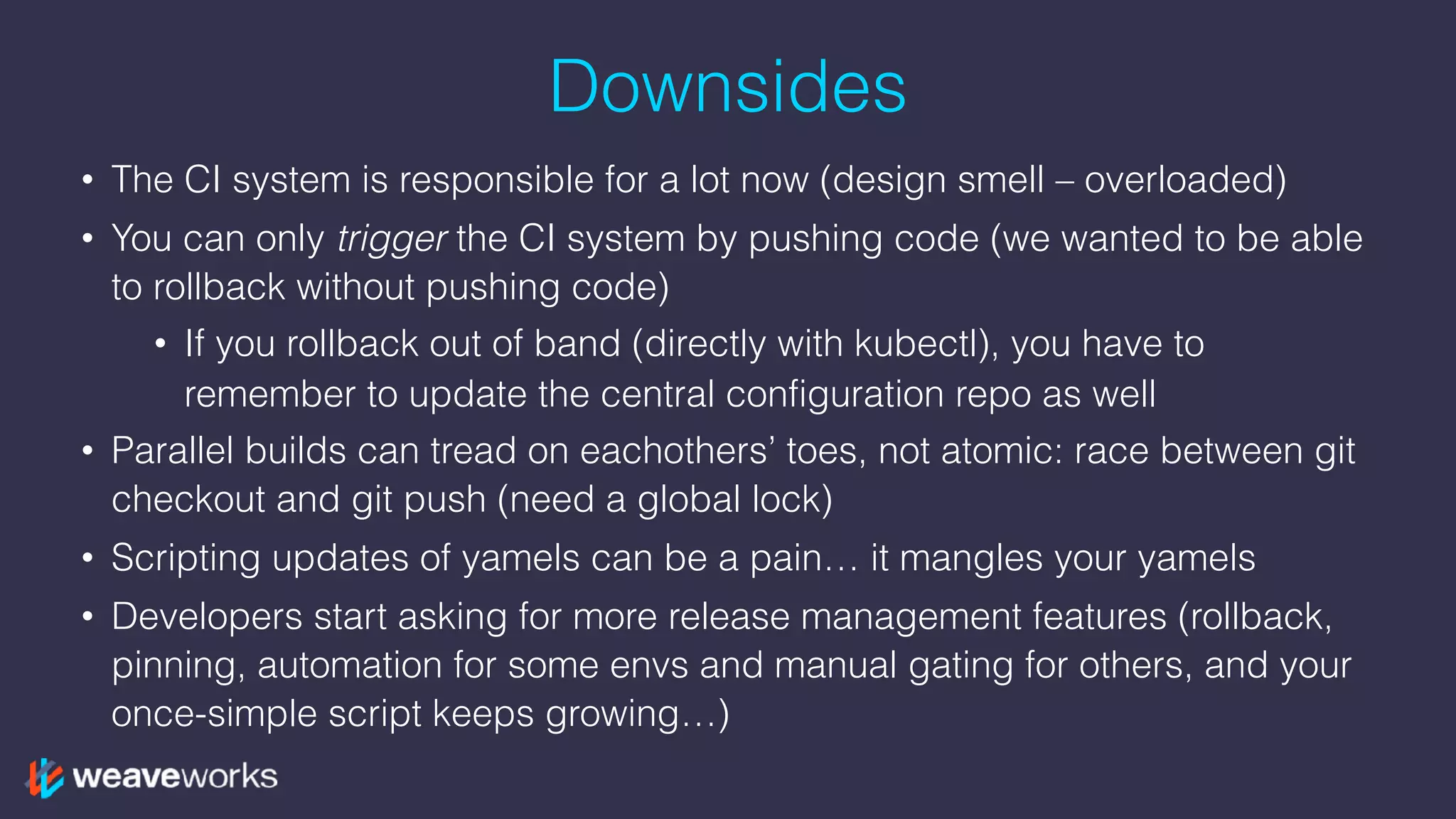 Downsides
• The CI system is responsible for a lot now (design smell – overloaded)
• You can only trigger the CI system by pushing code (we wanted to be able
to rollback without pushing code)
• If you rollback out of band (directly with kubectl), you have to
remember to update the central configuration repo as well
• Parallel builds can tread on eachothers’ toes, not atomic: race between git
checkout and git push (need a global lock)
• Scripting updates of yamels can be a pain… it mangles your yamels
• Developers start asking for more release management features (rollback,
pinning, automation for some envs and manual gating for others, and your
once-simple script keeps growing…)
 