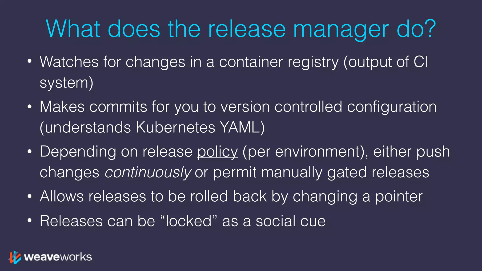 What does the release manager do?
• Watches for changes in a container registry (output of CI
system)
• Makes commits for you to version controlled configuration
(understands Kubernetes YAML)
• Depending on release policy (per environment), either push
changes continuously or permit manually gated releases
• Allows releases to be rolled back by changing a pointer
• Releases can be “locked” as a social cue
 