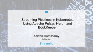 Streaming Pipelines in Kubernetes
Using Apache Pulsar, Heron and
BookKeeper
Karthik	Ramasamy	
Cofounder
Streamlio
 