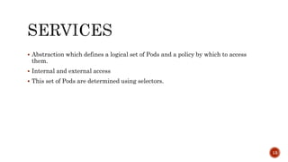  Abstraction which defines a logical set of Pods and a policy by which to access
them.
 Internal and external access
 This set of Pods are determined using selectors.
13
 