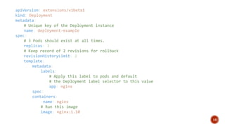 16
apiVersion: extensions/v1beta1
kind: Deployment
metadata:
# Unique key of the Deployment instance
name: deployment-example
spec:
# 3 Pods should exist at all times.
replicas: 3
# Keep record of 2 revisions for rollback
revisionHistoryLimit: 2
template:
metadata:
labels:
# Apply this label to pods and default
# the Deployment label selector to this value
app: nginx
spec:
containers:
-name: nginx
# Run this image
image: nginx:1.10
 