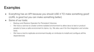 Examples
● Everything has an API because you should USE it TO make something good!
(cURL is good but you can make something better)
● Some of our tools:
○ Backup and Restore Operator for Persistent Volumes
○ We have a service to create runtime isolated environment to allow devs to test or product
people to have a safe environment to demo, try. We also use it for the integration and smoke
tests.
○ We have a tool to replicate environment locally on minikube to install and configure all the
dependencies
 