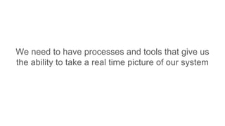 We need to have processes and tools that give us
the ability to take a real time picture of our system
 
