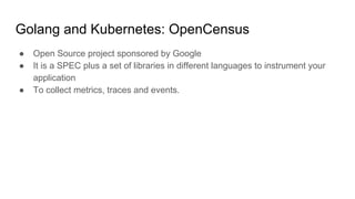 Golang and Kubernetes: OpenCensus
● Open Source project sponsored by Google
● It is a SPEC plus a set of libraries in different languages to instrument your
application
● To collect metrics, traces and events.
 